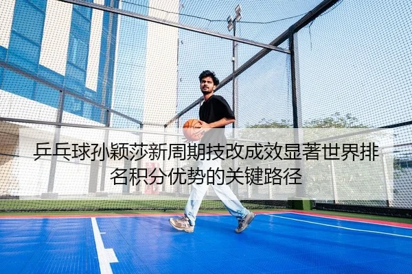 乒乓球孙颖莎新周期技改成效显著世界排名积分优势的关键路径